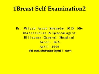 1 Breast Self Examination 2 Dr. Waleed Ayoub Shehadat M.D, MSc Obstetrician & Gynecologist Billasmar General Hospital Aseer- KSA April 2009 [email_address] 
