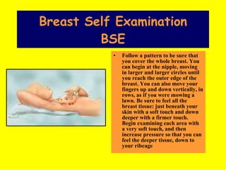 Breast Self Examination BSE Follow a pattern to be sure that you cover the whole breast. You can begin at the nipple, moving in larger and larger circles until you reach the outer edge of the breast. You can also move your fingers up and down vertically, in rows, as if you were mowing a lawn. Be sure to feel all the breast tissue: just beneath your skin with a soft touch and down deeper with a firmer touch. Begin examining each area with a very soft touch, and then increase pressure so that you can feel the deeper tissue, down to your ribcage   