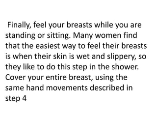 Finally, feel your breasts while you are
standing or sitting. Many women find
that the easiest way to feel their breasts
is when their skin is wet and slippery, so
they like to do this step in the shower.
Cover your entire breast, using the
same hand movements described in
step 4

 