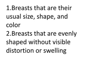1.Breasts that are their
usual size, shape, and
color
2.Breasts that are evenly
shaped without visible
distortion or swelling

 