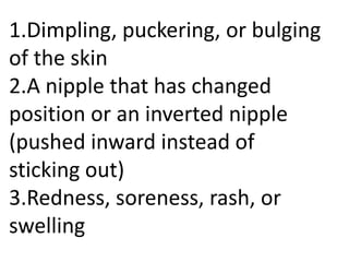 1.Dimpling, puckering, or bulging
of the skin
2.A nipple that has changed
position or an inverted nipple
(pushed inward instead of
sticking out)
3.Redness, soreness, rash, or
swelling

 