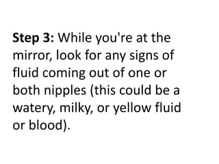Step 3: While you're at the
mirror, look for any signs of
fluid coming out of one or
both nipples (this could be a
watery, milky, or yellow fluid
or blood).

 