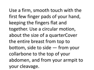 Use a firm, smooth touch with the
first few finger pads of your hand,
keeping the fingers flat and
together. Use a circular motion,
about the size of a quarterCover
the entire breast from top to
bottom, side to side — from your
collarbone to the top of your
abdomen, and from your armpit to
your cleavage.

 