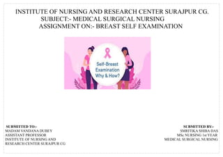 INSTITUTE OF NURSING AND RESEARCH CENTER SURAJPUR CG.
SUBJECT:- MEDICAL SURGICAL NURSING
ASSIGNMENT ON:- BREAST SELF EXAMINATION
SUBMITTED TO:- SUBMITTED BY:-
MADAM VANDANA DUBEY SMRITIKA SHIBA DAS
ASSISTANT PROFESSOR MSc NURSING 1st YEAR
INSTITUTE OF NURSING AND MEDICAL SURGICAL NURSING
RESEARCH CENTER SURAJPUR CG
 