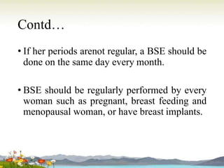 Contd…
• If her periods arenot regular, a BSE should be
done on the same day every month.
• BSE should be regularly performed by every
woman such as pregnant, breast feeding and
menopausal woman, or have breast implants.
 