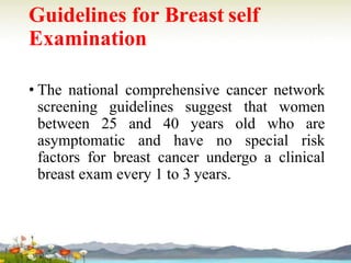 Guidelines for Breast self
Examination
• The national comprehensive cancer network
screening guidelines suggest that women
between 25 and 40 years old who are
asymptomatic and have no special risk
factors for breast cancer undergo a clinical
breast exam every 1 to 3 years.
 