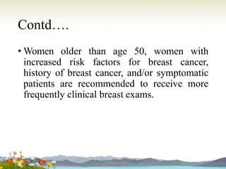 Contd….
• Women older than age 50, women with
increased risk factors for breast cancer,
history of breast cancer, and/or symptomatic
patients are recommended to receive more
frequently clinical breast exams.
 
