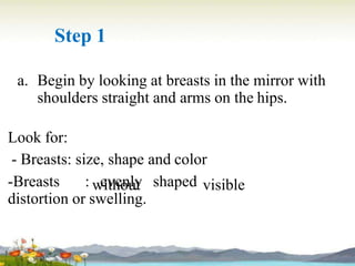 Step 1
a. Begin by looking at breasts in the mirror with
shoulders straight and arms on the hips.
without visible
Look for:
- Breasts: size, shape and color
-Breasts : evenly shaped
distortion or swelling.
 