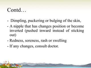 Contd…
- Dimpling, puckering or bulging of the skin,
- A nipple that has changes position or become
inverted (pushed inward instead of sticking
out)
- Redness, soreness, rash or swelling
- If any changes, consult doctor.
 
