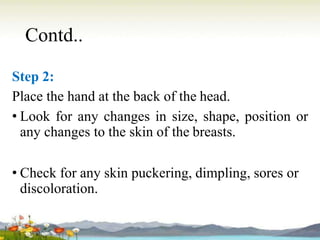 Contd..
Step 2:
Place the hand at the back of the head.
• Look for any changes in size, shape, position or
any changes to the skin of the breasts.
• Check for any skin puckering, dimpling, sores or
discoloration.
 