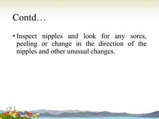 Contd…
• Inspect nipples and look for any sores,
peeling or change in the direction of the
nipples and other unusual changes.
 