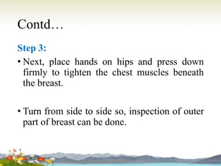 Contd…
Step 3:
• Next, place hands on hips and press down
firmly to tighten the chest muscles beneath
the breast.
• Turn from side to side so, inspection of outer
part of breast can be done.
 