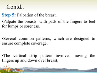 Contd..
Step 5: Palpation of the breast.
•Palpate the breasts with pads of the fingers to feel
for lumps or soreness.
•Several common patterns, which are designed to
ensure complete coverage.
•The vertical strip pattern involves moving the
fingers up and down over breast.
 