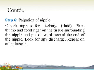 Contd..
Step 6: Palpation of nipple
•Check nipples for discharge (fluid). Place
thumb and forefinger on the tissue surrounding
the nipple and put outward toward the end of
the nipple. Look for any discharge. Repeat on
other breasts.
 