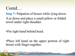 Contd…
Step 7: Palpation of breast while lying down.
•Lie down and place a small pillow or folded
towel under right shoulder.
•Put right hand behind head.
•Place left hand on the upper portion of right
breast with finger together.
 