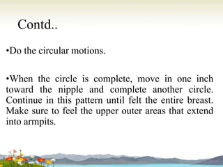 Contd..
•Do the circular motions.
•When the circle is complete, move in one inch
toward the nipple and complete another circle.
Continue in this pattern until felt the entire breast.
Make sure to feel the upper outer areas that extend
into armpits.
 