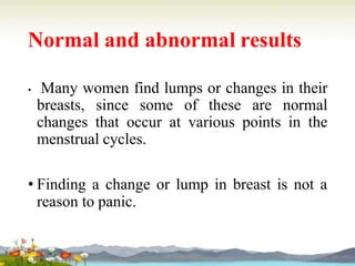 Normal and abnormal results
• Many women find lumps or changes in their
breasts, since some of these are normal
changes that occur at various points in the
menstrual cycles.
• Finding a change or lump in breast is not a
reason to panic.
 