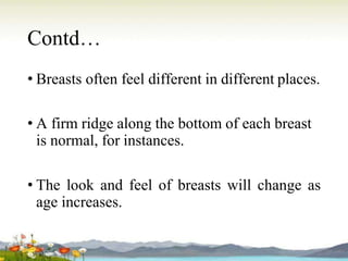 Contd…
• Breasts often feel different in different places.
• A firm ridge along the bottom of each breast
is normal, for instances.
• The look and feel of breasts will change as
age increases.
 