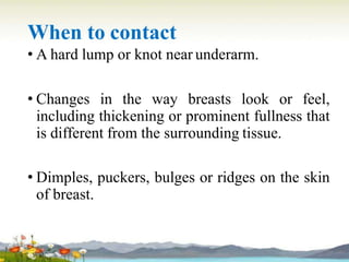 When to contact
• A hard lump or knot near underarm.
• Changes in the way breasts look or feel,
including thickening or prominent fullness that
is different from the surrounding tissue.
• Dimples, puckers, bulges or ridges on the skin
of breast.
 