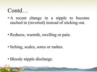 Contd…
• A recent change in a nipple to become
ouched in (inverted) instead of sticking out.
• Redness, warmth, swelling or pain.
• Itching, scales, sores or rashes.
• Bloody nipple discharge.
 