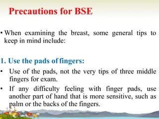 Precautions for BSE
• When examining the breast, some general tips to
keep in mind include:
1. Use the pads offingers:
• Use of the pads, not the very tips of three middle
fingers for exam.
• If any difficulty feeling with finger pads, use
another part of hand that is more sensitive, such as
palm or the backs of the fingers.
 