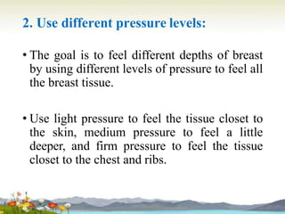 2. Use different pressure levels:
• The goal is to feel different depths of breast
by using different levels of pressure to feel all
the breast tissue.
• Use light pressure to feel the tissue closet to
the skin, medium pressure to feel a little
deeper, and firm pressure to feel the tissue
closet to the chest and ribs.
 