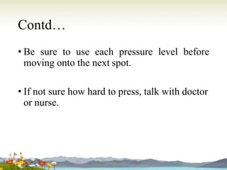 Contd…
• Be sure to use each pressure level before
moving onto the next spot.
• If not sure how hard to press, talk with doctor
or nurse.
 