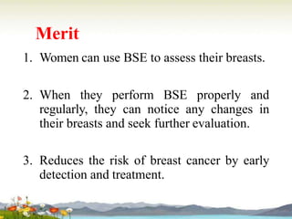 Merit
1. Women can use BSE to assess their breasts.
2. When they perform BSE properly and
regularly, they can notice any changes in
their breasts and seek further evaluation.
3. Reduces the risk of breast cancer by early
detection and treatment.
 