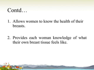 Contd…
1. Allows women to know the health of their
breasts.
2. Provides each woman knowledge of what
their own breast tissue feels like.
 