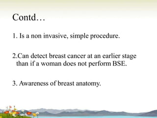 Contd…
1. Is a non invasive, simple procedure.
2.Can detect breast cancer at an earlier stage
than if a woman does not perform BSE.
3. Awareness of breast anatomy.
 