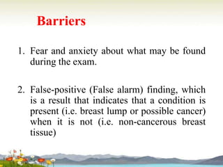 Barriers
1. Fear and anxiety about what may be found
during the exam.
2. False-positive (False alarm) finding, which
is a result that indicates that a condition is
present (i.e. breast lump or possible cancer)
when it is not (i.e. non-cancerous breast
tissue)
 
