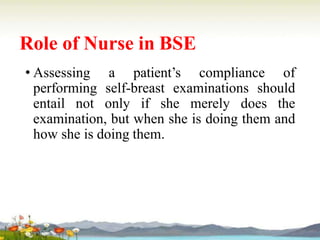 Role of Nurse in BSE
• Assessing a patient’s compliance of
performing self-breast examinations should
entail not only if she merely does the
examination, but when she is doing them and
how she is doing them.
 
