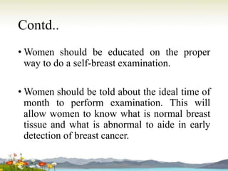 Contd..
• Women should be educated on the proper
way to do a self-breast examination.
• Women should be told about the ideal time of
month to perform examination. This will
allow women to know what is normal breast
tissue and what is abnormal to aide in early
detection of breast cancer.
 