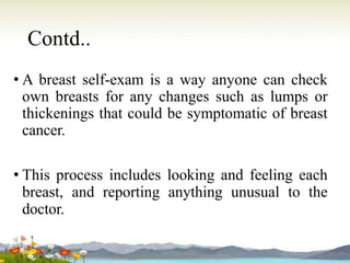 Contd..
• A breast self-exam is a way anyone can check
own breasts for any changes such as lumps or
thickenings that could be symptomatic of breast
cancer.
• This process includes looking and feeling each
breast, and reporting anything unusual to the
doctor.
 