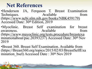 Net References
•Henderson JA, Ferquson T. Breast Examination
Techniques. Available from
(https://www.ncbi.nlm.nih.gov/books/NBK459179)
Accessed Date: 30th Edition, 2019
•Myoclinic. Breast Self examination for breast
awareness. Available from
(https://www.mayoclinic.org/tests.procedure/breastexa
minationabout/pac.20393237) Accessed Date: 30th Nov
2019
•Breast 360. Breast Self Examination. Available from
(https://Breast360.org/topics/2015/02/03/BreastSelfExa
mination_bsel) Accessed Date : 30th Nov2019
 