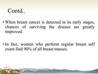 Contd..
• When breast cancer is detected in its early stages,
chances of surviving the disease are greatly
improved.
• In fact, women who perform regular breast self
exam find 90% of all breast masses.
 