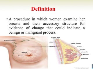 Definition
• A procedure in which women examine her
breasts and their accessory structure for
evidence of change that could indicate a
benign or malignant process.
 