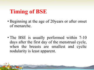 Timing of BSE
• Beginning at the age of 20years or after onset
of menarche.
• The BSE is usually performed within 7-10
days after the first day of the menstrual cycle,
when the breasts are smallest and cyclic
nodularity is least apparent.
 