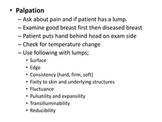 • Palpation
– Ask about pain and if patient has a lump.
– Examine good breast first then diseased breast
– Patient puts hand behind head on exam side
– Check for temperature change
– Use following with lumps;
• Surface
• Edge
• Consistency (hard, firm, soft)
• Fixity to skin and underlying structures
• Fluctuance
• Pulsatility and expansility
• Transilluminability
• Reducibility
 