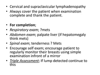 • Cervical and supraclavicular lymphadenopathy
• Always cover the patient when examination
complete and thank the patient.
• For completion;
• Respiratory exam; ?mets
• Abdomen exam; palpate liver (if hepatomegaly
think mets)
• Spinal exam; tenderness ? Mets
• Encourage self exam; encourage patient to
regularly monitor their breasts using simple
examination infront of a mirror
• Triple Assessment; If lump detected continue to
this
 