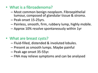 • What is a fibroadenoma?
– Most common benign neoplasm. Fibroepithelial
tumour, composed of glandular tissue & stroma.
– Peak onset 15-25yrs.
– Painless, smooth, firm, rubbery lump, highly mobile.
– Approx 10% resolve spontaneously within 1yr
• What are breast cysts?
– Fluid-filled, distended & involuted lobules.
– Present as smooth lumps. Maybe painful
– Peak age onset 35-55yr.
– FNA may relieve symptoms and can be analysed
 