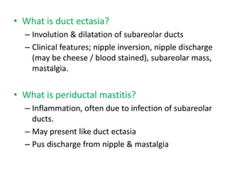 • What is duct ectasia?
– Involution & dilatation of subareolar ducts
– Clinical features; nipple inversion, nipple discharge
(may be cheese / blood stained), subareolar mass,
mastalgia.
• What is periductal mastitis?
– Inflammation, often due to infection of subareolar
ducts.
– May present like duct ectasia
– Pus discharge from nipple & mastalgia
 