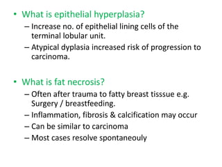 • What is epithelial hyperplasia?
– Increase no. of epithelial lining cells of the
terminal lobular unit.
– Atypical dyplasia increased risk of progression to
carcinoma.
• What is fat necrosis?
– Often after trauma to fatty breast tisssue e.g.
Surgery / breastfeeding.
– Inflammation, fibrosis & calcification may occur
– Can be similar to carcinoma
– Most cases resolve spontaneouly
 