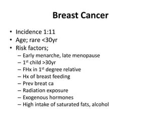 Breast Cancer
• Incidence 1:11
• Age; rare <30yr
• Risk factors;
– Early menarche, late menopause
– 1st child >30yr
– FHx in 1st degree relative
– Hx of breast feeding
– Prev breat ca
– Radiation exposure
– Exogenous hormones
– High intake of saturated fats, alcohol
 