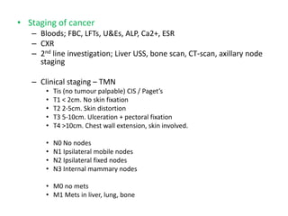• Staging of cancer
– Bloods; FBC, LFTs, U&Es, ALP, Ca2+, ESR
– CXR
– 2nd line investigation; Liver USS, bone scan, CT-scan, axillary node
staging
– Clinical staging – TMN
• Tis (no tumour palpable) CIS / Paget’s
• T1 < 2cm. No skin fixation
• T2 2-5cm. Skin distortion
• T3 5-10cm. Ulceration + pectoral fixation
• T4 >10cm. Chest wall extension, skin involved.
• N0 No nodes
• N1 Ipsilateral mobile nodes
• N2 Ipsilateral fixed nodes
• N3 Internal mammary nodes
• M0 no mets
• M1 Mets in liver, lung, bone
 