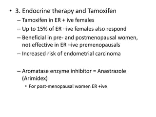 • 3. Endocrine therapy and Tamoxifen
– Tamoxifen in ER + ive females
– Up to 15% of ER –ive females also respond
– Beneficial in pre- and postmenopausal women,
not effective in ER –ive premenopausals
– Increased risk of endometrial carcinoma
– Aromatase enzyme inhibitor = Anastrazole
(Arimidex)
• For post-menopausal women ER +ive
 