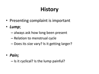 History
• Presenting complaint is important
• Lump;
– always ask how long been present
– Relation to menstrual cycle
– Does its size vary? Is it getting larger?
• Pain;
– Is it cyclical? Is the lump painful?
 