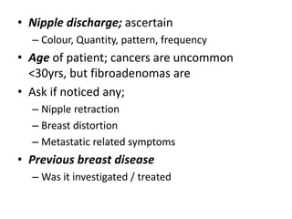 • Nipple discharge; ascertain
– Colour, Quantity, pattern, frequency
• Age of patient; cancers are uncommon
<30yrs, but fibroadenomas are
• Ask if noticed any;
– Nipple retraction
– Breast distortion
– Metastatic related symptoms
• Previous breast disease
– Was it investigated / treated
 