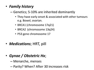 • Family history
– Genetics; 5-10% are inherited dominantly
• They have early onset & associated with other tumours
e.g. Bowel, ovarian.
• BRCA1 (chromosome 17q21)
• BRCA2 (chromosome 13q24)
• P53 gene chromosome 17
• Medications; HRT, pill
• Gynae / Obstetric Hx;
– Menarche, menses
– Parity? When? After 30 increases risk
 
