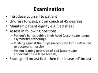 Examination
• Introduce yourself to patient
• Undress to waist, sit on couch at 45 degrees
• Maintain patient dignity e.g. Bed sheet
• Assess in following positions
– Patient’s hands behind their head (accentuate lumps,
asymmetry, tethering)
– Pushing against their hips (accentuate lumps attached
to pectoralis muscle)
– Patient leaning over side of bed (accentuate
abnormalities in large breasts)
• Exam good breast first, then the ‘diseased’ breast
 